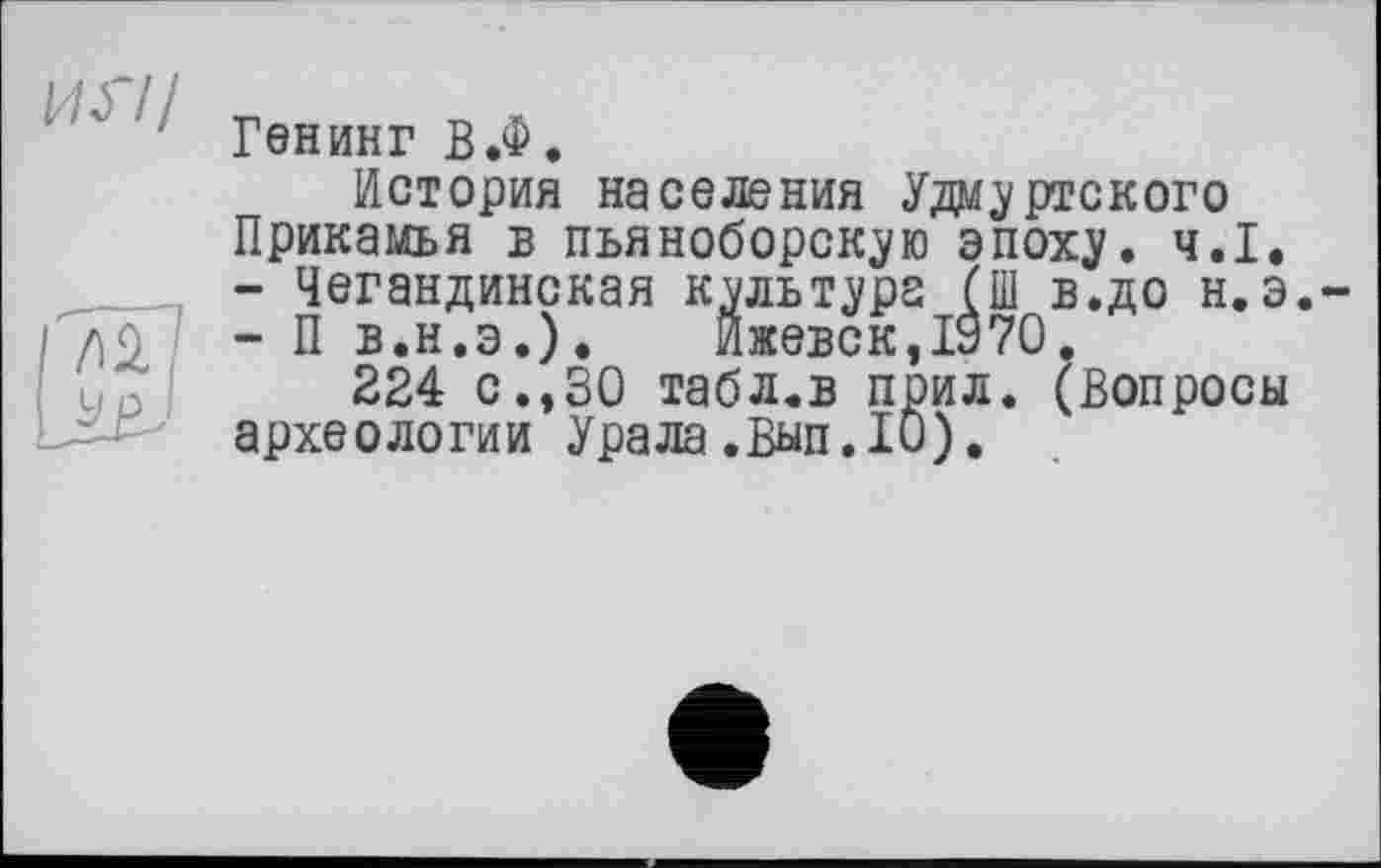 ﻿Генинг В.Ф.
История населения Удмуртского Прикамья в пьяноборскую эпоху. ч.І.
-	Чегандинская культура (Ш в.до н.э
-	П В.Н.Э.). Ижевск,1970.
224 с.,30 табл.в поил. (Вопросы археологии Урала.Вып.10).